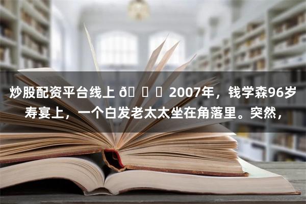 炒股配资平台线上 🌞2007年，钱学森96岁寿宴上，一个白发老太太坐在角落里。突然，