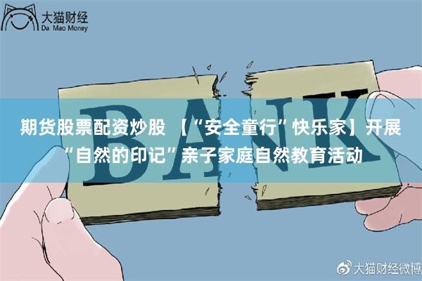 期货股票配资炒股 【“安全童行”快乐家】开展“自然的印记”亲子家庭自然教育活动