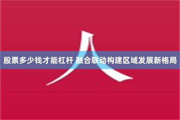 股票多少钱才能杠杆 融合联动构建区域发展新格局