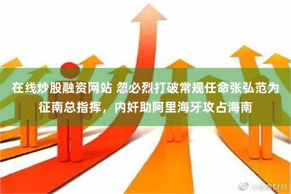 在线炒股融资网站 忽必烈打破常规任命张弘范为征南总指挥，内奸助阿里海牙攻占海南