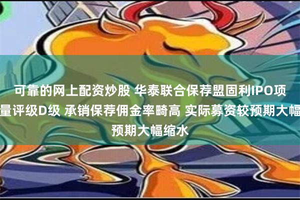 可靠的网上配资炒股 华泰联合保荐盟固利IPO项目质量评级D级 承销保荐佣金率畸高 实际募资较预期大幅缩水