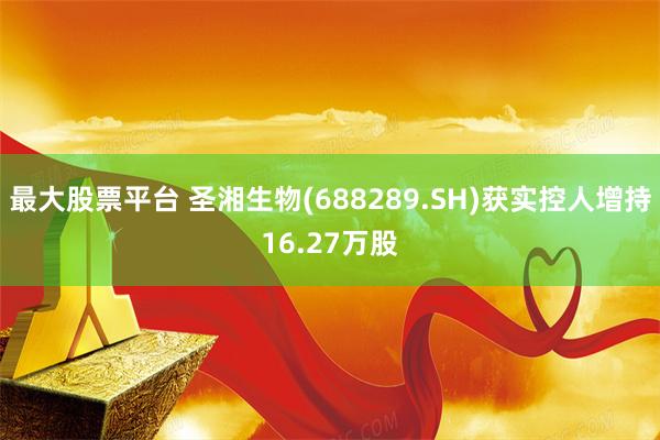 最大股票平台 圣湘生物(688289.SH)获实控人增持16.27万股