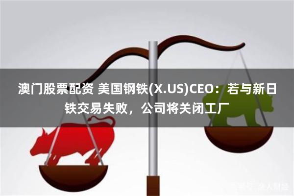 澳门股票配资 美国钢铁(X.US)CEO：若与新日铁交易失败，公司将关闭工厂