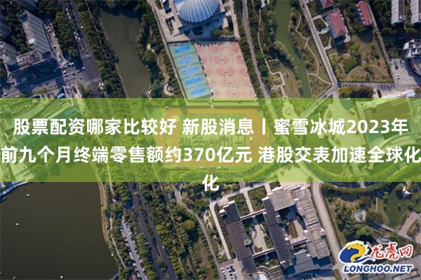 股票配资哪家比较好 新股消息丨蜜雪冰城2023年前九个月终端零售额约370亿元 港股交表加速全球化