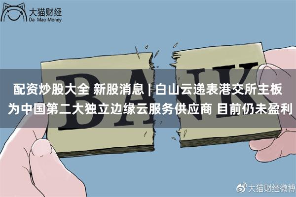 配资炒股大全 新股消息 | 白山云递表港交所主板 为中国第二大独立边缘云服务供应商 目前仍未盈利