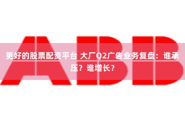 更好的股票配资平台 大厂Q2广告业务复盘：谁承压？谁增长？