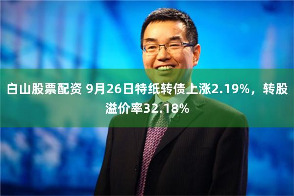 白山股票配资 9月26日特纸转债上涨2.19%，转股溢价率32.18%