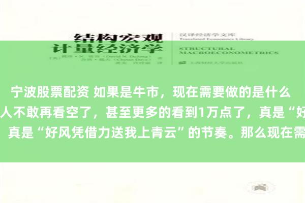 宁波股票配资 如果是牛市，现在需要做的是什么 连涨了几天以后，大多数人不敢再看空了，甚至更多的看到1万点了，真是“好风凭借力送我上青云”的节奏。那么现在需要做是什么，...