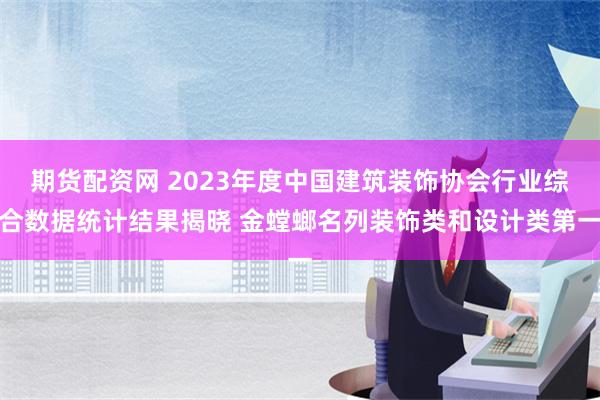 期货配资网 2023年度中国建筑装饰协会行业综合数据统计结果揭晓 金螳螂名列装饰类和设计类第一