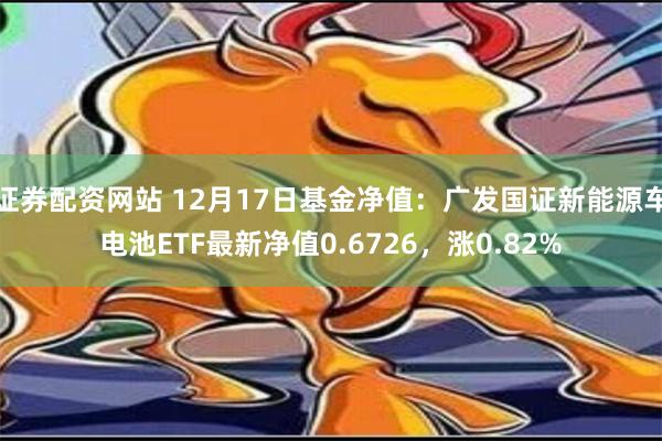 证券配资网站 12月17日基金净值：广发国证新能源车电池ETF最新净值0.6726，涨0.82%