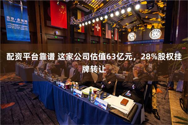 配资平台靠谱 这家公司估值63亿元，28%股权挂牌转让