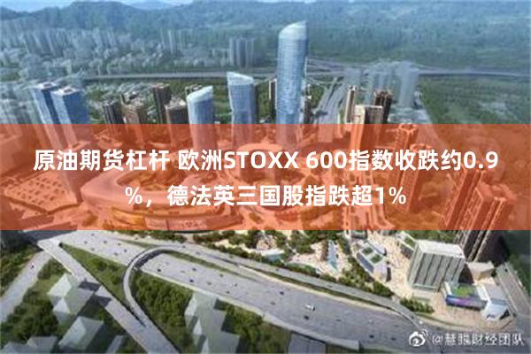 原油期货杠杆 欧洲STOXX 600指数收跌约0.9%，德法英三国股指跌超1%