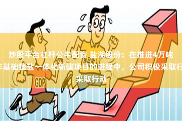 炒股平台杠杆公牛配资 盐湖股份：在推进4万吨/年基础锂盐一体化新建项目的进程中，公司积极采取行动